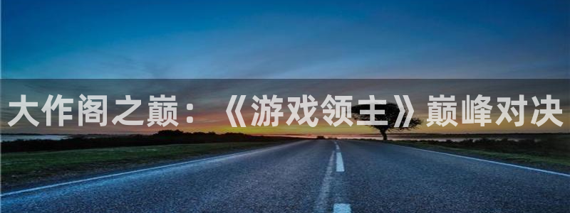 新宝GG官网登录注册账号安全吗可靠吗：大作阁之巅：《游戏领主》巅峰对决